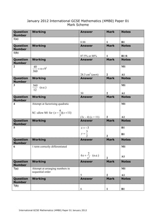 January 2012 International GCSE Mathematics (4MB0) Paper 01
                                 Mark Scheme

Question     Working                                   Answer               Mark   Notes
Number
1(a)
                                                       0.88                 1      B1
Question     Working                                   Answer               Mark   Notes
Number
1(b)
                                                       87.5% or 88%         1      B1 ft
Question     Working                                   Answer               Mark   Notes
Number
2              40                                                                  M1
                  × π× 92
              360
                                                       28.3 cm2 (awrt)      2      A1
Question     Working                                   Answer               Mark   Notes
Number
3             360                                                                  M1
                  (o.e.)
              12
                                                       30                   2      A1
Question     Working                                   Answer               Mark   Notes
Number
4            Attempt at factorising quadratic                                      M1

                                     4
             SC: allow M1 for ( x − )( x + 11)
                                     3
                                                       (3x – 4) (x + 11)    2      A1
Question     Working                                   Answer               Mark   Notes
Number
5                                                      x = −3                      B1
                                                           3
                                                       y=                          B1
                                                           2                2
Question     Working                                   Answer               Mark   Notes
Number
6            1 term correctly differentiated                                       M1

                                                                2
                                                       6x +        (o.e.)          A1
                                                                x2          2
Question     Working                                   Answer               Mark   Notes
Number
7(a)         Attempt at arranging numbers in                                       M1
             sequential order
                                                       5                    2      A1
Question     Working                                   Answer               Mark   Notes
Number
7(b)
                                                       6                    1      B1




  International GCSE Mathematics (4MB0) Paper 01 January 2012
 