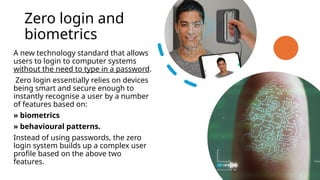 Zero login and
biometrics
A new technology standard that allows
users to login to computer systems
without the need to type in a password.
Zero login essentially relies on devices
being smart and secure enough to
instantly recognise a user by a number
of features based on:
» biometrics
» behavioural patterns.
Instead of using passwords, the zero
login system builds up a complex user
profile based on the above two
features.
 
