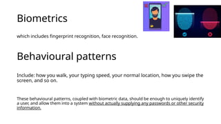 Biometrics
which includes fingerprint recognition, face recognition.
Behavioural patterns
Include: how you walk, your typing speed, your normal location, how you swipe the
screen, and so on.
These behavioural patterns, coupled with biometric data, should be enough to uniquely identify
a user, and allow them into a system without actually supplying any passwords or other security
information.
 