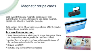 Magnetic stripe cards
Card swiped through a magnetic stripe reader that
authenticates the user after reading iron based magnetic
particles on a band of magnetic material.
Data such as name, ID number, sex, and date of birth may be
contained on a magnetic stripe.
To make it more secure:
Some ID cards also use a holographic image (hologram). These
are designed to make forgery of the card more difficult.
Another form of security is to have a photographic image of
the card user printed onto the card surface.
Require use of PIN
Include a chip to make them contactless
 