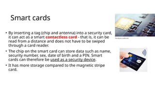 Smart cards
• By inserting a tag (chip and antenna) into a security card,
it can act as a smart contactless card - that is, it can be
read from a distance and does not have to be swiped
through a card reader.
• The chip on the smart card can store data such as name,
security number, sex, date of birth and a PIN. Smart
cards can therefore be used as a security device.
• It has more storage compared to the magnetic stripe
card.
 