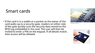 Smart cards
• If the card is in a wallet or a pocket as the owner of the
card walks up to a security gate, readers on either side
of the gate quickly scan the security data stored on the
RFID tag embedded in the card. The user will then be
invited to enter a PIN on the keypad. If all details match,
then access will be allowed.
 
