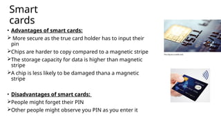 Smart
cards
• Advantages of smart cards:
 More secure as the true card holder has to input their
pin
Chips are harder to copy compared to a magnetic stripe
The storage capacity for data is higher than magnetic
stripe
A chip is less likely to be damaged thana a magnetic
stripe
• Disadvantages of smart cards:
People might forget their PIN
Other people might observe you PIN as you enter it
 