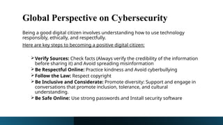 Global Perspective on Cybersecurity
Being a good digital citizen involves understanding how to use technology
responsibly, ethically, and respectfully.
Here are key steps to becoming a positive digital citizen:
Verify Sources: Check facts (Always verify the credibility of the information
before sharing it) and Avoid spreading misinformation
Be Respectful Online: Practice kindness and Avoid cyberbullying
Follow the Law: Respect copyright
Be Inclusive and Considerate: Promote diversity: Support and engage in
conversations that promote inclusion, tolerance, and cultural
understanding.
Be Safe Online: Use strong passwords and Install security software
 