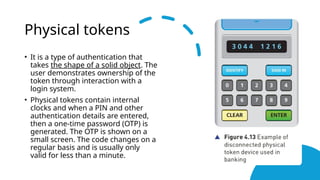 Physical tokens
• It is a type of authentication that
takes the shape of a solid object. The
user demonstrates ownership of the
token through interaction with a
login system.
• Physical tokens contain internal
clocks and when a PIN and other
authentication details are entered,
then a one-time password (OTP) is
generated. The OTP is shown on a
small screen. The code changes on a
regular basis and is usually only
valid for less than a minute.
 