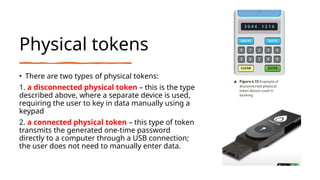 Physical tokens
• There are two types of physical tokens:
1. a disconnected physical token – this is the type
described above, where a separate device is used,
requiring the user to key in data manually using a
keypad
2. a connected physical token – this type of token
transmits the generated one-time password
directly to a computer through a USB connection;
the user does not need to manually enter data.
 