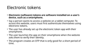 Electronic tokens
• Electronic (software) tokens are software installed on a user’s
device, such as a smartphone.
• Say a person wants to access a website on a tablet computer. To
access this website, users must first authenticate themselves using
electronic tokens.
• The user has already set up the electronic token app with their
smartphone.
• The user launches the app on their smartphone when the website
asks them to verify their identity.
• The program creates an OTP that is only good for a short period of
time.
 