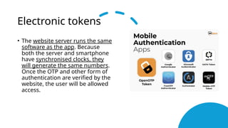 Electronic tokens
• The website server runs the same
software as the app. Because
both the server and smartphone
have synchronised clocks, they
will generate the same numbers.
Once the OTP and other form of
authentication are verified by the
website, the user will be allowed
access.
 
