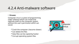 4.2.4 Anti-malware software
• Viruses:
Computer virus is a piece of programming
code/ software which can install and
replicate itself on the computer system
without the user’s permission which can
cause:
Crash the computer ( become slower)
Can delete the files
Data files can be copied by hacker
Corrupt operating system files
 