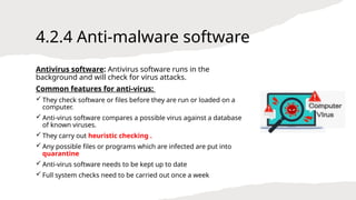 4.2.4 Anti-malware software
Antivirus software: Antivirus software runs in the
background and will check for virus attacks.
Common features for anti-virus:
 They check software or files before they are run or loaded on a
computer.
 Anti-virus software compares a possible virus against a database
of known viruses.
 They carry out heuristic checking .
 Any possible files or programs which are infected are put into
quarantine
 Anti-virus software needs to be kept up to date
 Full system checks need to be carried out once a week
 