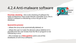 4.2.4 Anti-malware software
Heuristic checking – this is the checking of software for
types of behaviour that could indicate a possible virus; this is
useful if software is infected by a virus not yet on the
database.
Quarantine process:
– allows the virus to be automatically deleted, or
– allows the user to make the decision about deletion (it is
possible that the user knows that the file or program is not
infected by a virus
– this is known as a false positive and is one of the
drawbacks of anti-virus software).
 