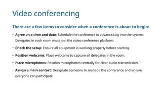 Video conferencing
There are a few items to consider when a conference is about to begin:
• Agree on a time and date: Schedule the conference in advance.Log into the system:
Delegates in each room must join the video-conference platform.
• Check the setup: Ensure all equipment is working properly before starting.
• Position webcams: Place webcams to capture all delegates in the room.
• Place microphones: Position microphones centrally for clear audio transmission.
• Assign a main contact: Designate someone to manage the conference and ensure
everyone can participate.
 