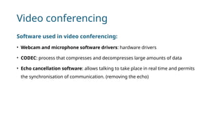 Video conferencing
Software used in video conferencing:
• Webcam and microphone software drivers: hardware drivers
• CODEC: process that compresses and decompresses large amounts of data
• Echo cancellation software: allows talking to take place in real time and permits
the synchronisation of communication. (removing the echo)
 