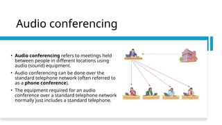 Audio conferencing
• Audio conferencing refers to meetings held
between people in different locations using
audio (sound) equipment.
• Audio conferencing can be done over the
standard telephone network (often referred to
as a phone conference).
• The equipment required for an audio
conference over a standard telephone network
normally just includes a standard telephone.
 