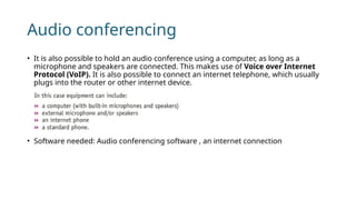 Audio conferencing
• It is also possible to hold an audio conference using a computer, as long as a
microphone and speakers are connected. This makes use of Voice over Internet
Protocol (VoIP). It is also possible to connect an internet telephone, which usually
plugs into the router or other internet device.
• Software needed: Audio conferencing software , an internet connection
 