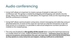 Audio conferencing
• Using VoIP allows an organiser to create a group of people to take part in the
conference call. The group is created by dragging and dropping user details into the
group. When the conference is to take place, the organiser clicks on the required group
and the conference is initiated.
• Using VoIP allows communication using voice, instant messaging and video (by using an
attached webcam). If some of the users do not have an internet connection or do not
have access to a computer, it is possible to add actual telephone numbers (landline or
mobile) to the created group.
• The only real drawback is the quality of the sound when using this technique because
it is totally reliant on a fast, stable broadband connection – otherwise ‘drop out’ (loss of
voice on occasions), echoing (when the user can hear their own voice being echoed back
as they speak) or a very noisy line can happen, making it difficult to understand
 