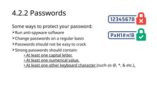 4.2.2 Passwords
Some ways to protect your password:
Run anti-spyware software
Change passwords on a regular basis
Passwords should not be easy to crack
Strong passwords should contain:
• At least one capital letter.
• At least one numerical value.
• At least one other keyboard character (such as @, *, & etc.).
 