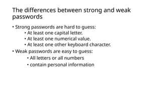 The differences between strong and weak
passwords
• Strong passwords are hard to guess:
• At least one capital letter.
• At least one numerical value.
• At least one other keyboard character.
• Weak passwords are easy to guess:
• All letters or all numbers
• contain personal information
 