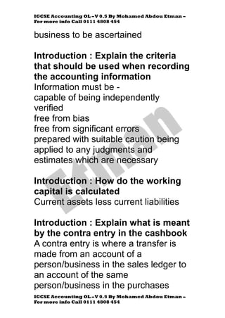 IGCSE Accounting OL –V 0.5 By Mohamed Abdou Etman –
For more info Call 0111 4808 454
IGCSE Accounting OL –V 0.5 By Mohamed Abdou Etman –
For more info Call 0111 4808 454
business to be ascertained
Introduction : Explain the criteria
that should be used when recording
the accounting information
Information must be -
capable of being independently
verified
free from bias
free from significant errors
prepared with suitable caution being
applied to any judgments and
estimates which are necessary
Introduction : How do the working
capital is calculated
Current assets less current liabilities
Introduction : Explain what is meant
by the contra entry in the cashbook
A contra entry is where a transfer is
made from an account of a
person/business in the sales ledger to
an account of the same
person/business in the purchases
 