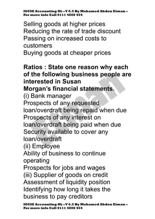 IGCSE Accounting OL –V 0.5 By Mohamed Abdou Etman –
For more info Call 0111 4808 454
IGCSE Accounting OL –V 0.5 By Mohamed Abdou Etman –
For more info Call 0111 4808 454
Selling goods at higher prices
Reducing the rate of trade discount
Passing on increased costs to
customers
Buying goods at cheaper prices
Ratios : State one reason why each
of the following business people are
interested in Susan
Morgan’s financial statements.
(i) Bank manager
Prospects of any requested
loan/overdraft being repaid when due
Prospects of any interest on
loan/overdraft being paid when due
Security available to cover any
loan/overdraft
(ii) Employee
Ability of business to continue
operating
Prospects for jobs and wages
(iii) Supplier of goods on credit
Assessment of liquidity position
Identifying how long it takes the
business to pay creditors
 