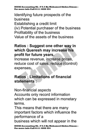 IGCSE Accounting OL –V 0.5 By Mohamed Abdou Etman –
For more info Call 0111 4808 454
IGCSE Accounting OL –V 0.5 By Mohamed Abdou Etman –
For more info Call 0111 4808 454
Identifying future prospects of the
business
Establishing a credit limit
(iv) Potential purchaser of the business
Profitability of the business
Value of the assets of the business
Ratios : Suggest one other way in
which Queresh may increase his
profit for future years.
Increase revenue, increase prices,
reduce cost of sales, reduce (control)
expenses.
Ratios : Limitations of financial
statements :
Non-financial aspects
Accounts only record information
which can be expressed in monetary
terms.
This means that there are many
important factors which influence the
performance of a
business which will not appear in the
 
