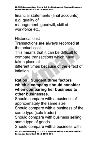 IGCSE Accounting OL –V 0.5 By Mohamed Abdou Etman –
For more info Call 0111 4808 454
IGCSE Accounting OL –V 0.5 By Mohamed Abdou Etman –
For more info Call 0111 4808 454
financial statements (final accounts)
e.g. quality of
management, goodwill, skill of
workforce etc.
Historical cost
Transactions are always recorded at
the actual cost.
This means that it can be difficult to
compare transactions which have
taken place at
different times because of the effect of
inflation.
Ratios : Suggest three factors
which a company should consider
when comparing her business to
other businesses.
Should compare with a business of
approximately the same size
Should compare with a business of the
same type (sole trader)
Should compare with business selling
same type of goods
Should compare with a business with
 