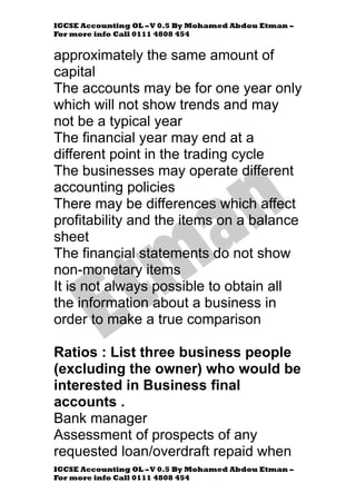 IGCSE Accounting OL –V 0.5 By Mohamed Abdou Etman –
For more info Call 0111 4808 454
IGCSE Accounting OL –V 0.5 By Mohamed Abdou Etman –
For more info Call 0111 4808 454
approximately the same amount of
capital
The accounts may be for one year only
which will not show trends and may
not be a typical year
The financial year may end at a
different point in the trading cycle
The businesses may operate different
accounting policies
There may be differences which affect
profitability and the items on a balance
sheet
The financial statements do not show
non-monetary items
It is not always possible to obtain all
the information about a business in
order to make a true comparison
Ratios : List three business people
(excluding the owner) who would be
interested in Business final
accounts .
Bank manager
Assessment of prospects of any
requested loan/overdraft repaid when
 