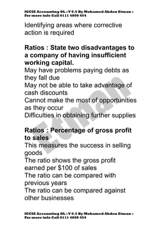 IGCSE Accounting OL –V 0.5 By Mohamed Abdou Etman –
For more info Call 0111 4808 454
IGCSE Accounting OL –V 0.5 By Mohamed Abdou Etman –
For more info Call 0111 4808 454
Identifying areas where corrective
action is required
Ratios : State two disadvantages to
a company of having insufficient
working capital.
May have problems paying debts as
they fall due
May not be able to take advantage of
cash discounts
Cannot make the most of opportunities
as they occur
Difficulties in obtaining further supplies
Ratios : Percentage of gross profit
to sales
This measures the success in selling
goods
The ratio shows the gross profit
earned per $100 of sales
The ratio can be compared with
previous years
The ratio can be compared against
other businesses
 