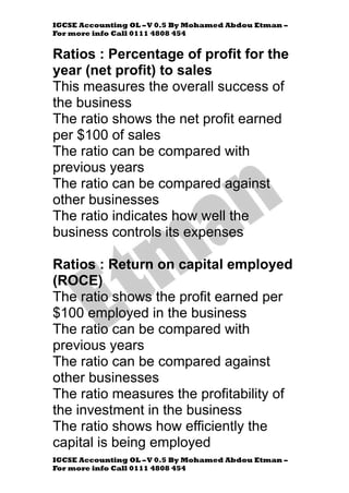 IGCSE Accounting OL –V 0.5 By Mohamed Abdou Etman –
For more info Call 0111 4808 454
IGCSE Accounting OL –V 0.5 By Mohamed Abdou Etman –
For more info Call 0111 4808 454
Ratios : Percentage of profit for the
year (net profit) to sales
This measures the overall success of
the business
The ratio shows the net profit earned
per $100 of sales
The ratio can be compared with
previous years
The ratio can be compared against
other businesses
The ratio indicates how well the
business controls its expenses
Ratios : Return on capital employed
(ROCE)
The ratio shows the profit earned per
$100 employed in the business
The ratio can be compared with
previous years
The ratio can be compared against
other businesses
The ratio measures the profitability of
the investment in the business
The ratio shows how efficiently the
capital is being employed
 