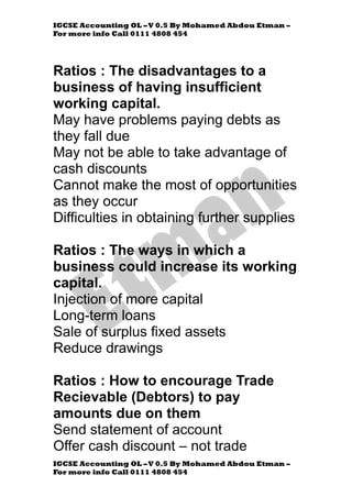 IGCSE Accounting OL –V 0.5 By Mohamed Abdou Etman –
For more info Call 0111 4808 454
IGCSE Accounting OL –V 0.5 By Mohamed Abdou Etman –
For more info Call 0111 4808 454
Ratios : The disadvantages to a
business of having insufficient
working capital.
May have problems paying debts as
they fall due
May not be able to take advantage of
cash discounts
Cannot make the most of opportunities
as they occur
Difficulties in obtaining further supplies
Ratios : The ways in which a
business could increase its working
capital.
Injection of more capital
Long-term loans
Sale of surplus fixed assets
Reduce drawings
Ratios : How to encourage Trade
Recievable (Debtors) to pay
amounts due on them
Send statement of account
Offer cash discount – not trade
 