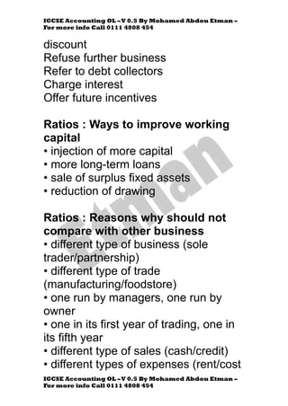 IGCSE Accounting OL –V 0.5 By Mohamed Abdou Etman –
For more info Call 0111 4808 454
IGCSE Accounting OL –V 0.5 By Mohamed Abdou Etman –
For more info Call 0111 4808 454
discount
Refuse further business
Refer to debt collectors
Charge interest
Offer future incentives
Ratios : Ways to improve working
capital
• injection of more capital
• more long-term loans
• sale of surplus fixed assets
• reduction of drawing
Ratios : Reasons why should not
compare with other business
• different type of business (sole
trader/partnership)
• different type of trade
(manufacturing/foodstore)
• one run by managers, one run by
owner
• one in its first year of trading, one in
its fifth year
• different type of sales (cash/credit)
• different types of expenses (rent/cost
 
