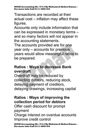 IGCSE Accounting OL –V 0.5 By Mohamed Abdou Etman –
For more info Call 0111 4808 454
IGCSE Accounting OL –V 0.5 By Mohamed Abdou Etman –
For more info Call 0111 4808 454
Transactions are recorded at their
actual cost – inflation may affect these
figures.
Accounts only include information that
can be expressed in monetary terms –
and so many factors will not appear in
the accounting statements.
The accounts provided are for one
year only – accounts for previous
years would allow meaningful ratios to
be prepared.
Ratios : Ways to decrease Bank
overdraft
Overdraft may be reduced by
collecting debtors, reducing stock,
delaying payment of creditors,
delaying drawings, increasing capital
Ratios : Ways of improving the
collection period for debtors
Offer cash discount for prompt
payment
Charge interest on overdue accounts
Improve credit control
 