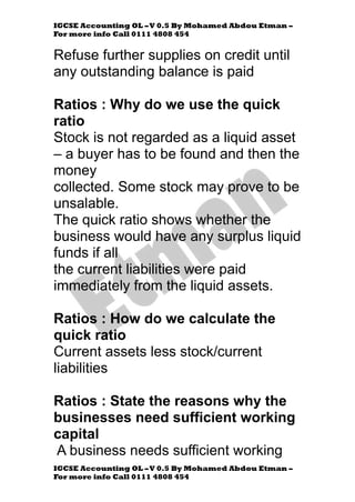 IGCSE Accounting OL –V 0.5 By Mohamed Abdou Etman –
For more info Call 0111 4808 454
IGCSE Accounting OL –V 0.5 By Mohamed Abdou Etman –
For more info Call 0111 4808 454
Refuse further supplies on credit until
any outstanding balance is paid
Ratios : Why do we use the quick
ratio
Stock is not regarded as a liquid asset
– a buyer has to be found and then the
money
collected. Some stock may prove to be
unsalable.
The quick ratio shows whether the
business would have any surplus liquid
funds if all
the current liabilities were paid
immediately from the liquid assets.
Ratios : How do we calculate the
quick ratio
Current assets less stock/current
liabilities
Ratios : State the reasons why the
businesses need sufficient working
capital
A business needs sufficient working
 