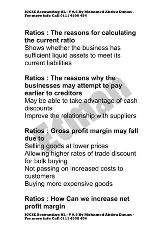 IGCSE Accounting OL –V 0.5 By Mohamed Abdou Etman –
For more info Call 0111 4808 454
IGCSE Accounting OL –V 0.5 By Mohamed Abdou Etman –
For more info Call 0111 4808 454
Ratios : The reasons for calculating
the current ratio
Shows whether the business has
sufficient liquid assets to meet its
current liabilities
Ratios : The reasons why the
businesses may attempt to pay
earlier to creditors
May be able to take advantage of cash
discounts
Improve the relationship with suppliers
Ratios : Gross profit margin may fall
due to
Selling goods at lower prices
Allowing higher rates of trade discount
for bulk buying
Not passing on increased costs to
customers
Buying more expensive goods
Ratios : How Can we increase net
profit margin
 