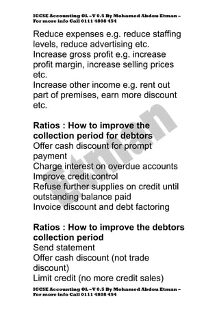 IGCSE Accounting OL –V 0.5 By Mohamed Abdou Etman –
For more info Call 0111 4808 454
IGCSE Accounting OL –V 0.5 By Mohamed Abdou Etman –
For more info Call 0111 4808 454
Reduce expenses e.g. reduce staffing
levels, reduce advertising etc.
Increase gross profit e.g. increase
profit margin, increase selling prices
etc.
Increase other income e.g. rent out
part of premises, earn more discount
etc.
Ratios : How to improve the
collection period for debtors
Offer cash discount for prompt
payment
Charge interest on overdue accounts
Improve credit control
Refuse further supplies on credit until
outstanding balance paid
Invoice discount and debt factoring
Ratios : How to improve the debtors
collection period
Send statement
Offer cash discount (not trade
discount)
Limit credit (no more credit sales)
 