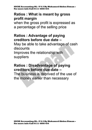 IGCSE Accounting OL –V 0.5 By Mohamed Abdou Etman –
For more info Call 0111 4808 454
IGCSE Accounting OL –V 0.5 By Mohamed Abdou Etman –
For more info Call 0111 4808 454
Ratios : What is meant by gross
profit margin
when the gross profit is expressed as
a percentage of the selling price
Ratios : Advantage of paying
creditors before due date –
May be able to take advantage of cash
discounts
Improves the relationship with
suppliers
Ratios : Disadvantage of paying
creditors before due date –
The business is deprived of the use of
the money earlier than necessary
 