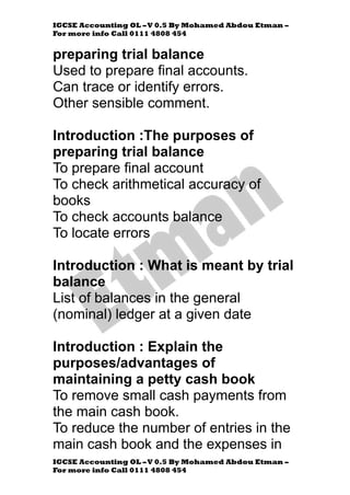 IGCSE Accounting OL –V 0.5 By Mohamed Abdou Etman –
For more info Call 0111 4808 454
IGCSE Accounting OL –V 0.5 By Mohamed Abdou Etman –
For more info Call 0111 4808 454
preparing trial balance
Used to prepare final accounts.
Can trace or identify errors.
Other sensible comment.
Introduction :The purposes of
preparing trial balance
To prepare final account
To check arithmetical accuracy of
books
To check accounts balance
To locate errors
Introduction : What is meant by trial
balance
List of balances in the general
(nominal) ledger at a given date
Introduction : Explain the
purposes/advantages of
maintaining a petty cash book
To remove small cash payments from
the main cash book.
To reduce the number of entries in the
main cash book and the expenses in
 