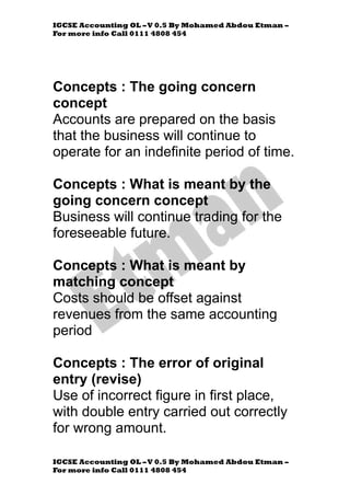 IGCSE Accounting OL –V 0.5 By Mohamed Abdou Etman –
For more info Call 0111 4808 454
IGCSE Accounting OL –V 0.5 By Mohamed Abdou Etman –
For more info Call 0111 4808 454
Concepts : The going concern
concept
Accounts are prepared on the basis
that the business will continue to
operate for an indefinite period of time.
Concepts : What is meant by the
going concern concept
Business will continue trading for the
foreseeable future.
Concepts : What is meant by
matching concept
Costs should be offset against
revenues from the same accounting
period
Concepts : The error of original
entry (revise)
Use of incorrect figure in first place,
with double entry carried out correctly
for wrong amount.
 