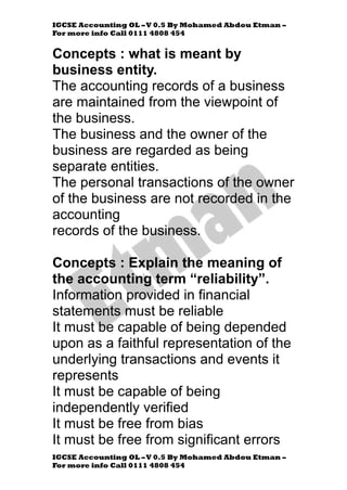 IGCSE Accounting OL –V 0.5 By Mohamed Abdou Etman –
For more info Call 0111 4808 454
IGCSE Accounting OL –V 0.5 By Mohamed Abdou Etman –
For more info Call 0111 4808 454
Concepts : what is meant by
business entity.
The accounting records of a business
are maintained from the viewpoint of
the business.
The business and the owner of the
business are regarded as being
separate entities.
The personal transactions of the owner
of the business are not recorded in the
accounting
records of the business.
Concepts : Explain the meaning of
the accounting term “reliability”.
Information provided in financial
statements must be reliable
It must be capable of being depended
upon as a faithful representation of the
underlying transactions and events it
represents
It must be capable of being
independently verified
It must be free from bias
It must be free from significant errors
 