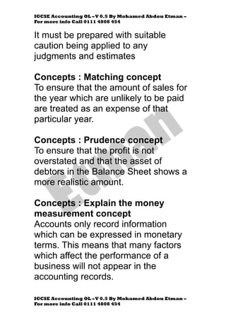 IGCSE Accounting OL –V 0.5 By Mohamed Abdou Etman –
For more info Call 0111 4808 454
IGCSE Accounting OL –V 0.5 By Mohamed Abdou Etman –
For more info Call 0111 4808 454
It must be prepared with suitable
caution being applied to any
judgments and estimates
Concepts : Matching concept
To ensure that the amount of sales for
the year which are unlikely to be paid
are treated as an expense of that
particular year.
Concepts : Prudence concept
To ensure that the profit is not
overstated and that the asset of
debtors in the Balance Sheet shows a
more realistic amount.
Concepts : Explain the money
measurement concept
Accounts only record information
which can be expressed in monetary
terms. This means that many factors
which affect the performance of a
business will not appear in the
accounting records.
 