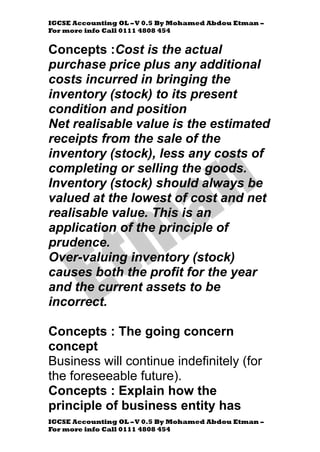 IGCSE Accounting OL –V 0.5 By Mohamed Abdou Etman –
For more info Call 0111 4808 454
IGCSE Accounting OL –V 0.5 By Mohamed Abdou Etman –
For more info Call 0111 4808 454
Concepts :Cost is the actual
purchase price plus any additional
costs incurred in bringing the
inventory (stock) to its present
condition and position
Net realisable value is the estimated
receipts from the sale of the
inventory (stock), less any costs of
completing or selling the goods.
Inventory (stock) should always be
valued at the lowest of cost and net
realisable value. This is an
application of the principle of
prudence.
Over-valuing inventory (stock)
causes both the profit for the year
and the current assets to be
incorrect.
Concepts : The going concern
concept
Business will continue indefinitely (for
the foreseeable future).
Concepts : Explain how the
principle of business entity has
 