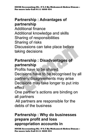 IGCSE Accounting OL –V 0.5 By Mohamed Abdou Etman –
For more info Call 0111 4808 454
IGCSE Accounting OL –V 0.5 By Mohamed Abdou Etman –
For more info Call 0111 4808 454
Partnership : Advantages of
partnership
Additional finance
Additional knowledge and skills
Sharing of responsibilities
Sharing of risks
Discussions can take place before
taking decisions
Partnership : Disadvantages of
partnership
Profits have to be shared
Decisions have to be recognised by all
partners/disagreements may arise
Decisions may take longer to put into
effect
One partner’s actions are binding on
all partners
All partners are responsible for the
debts of the business
Partnership : Why do businesses
prepare profit and loss
appropriation accounts in
 
