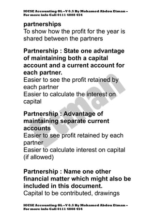 IGCSE Accounting OL –V 0.5 By Mohamed Abdou Etman –
For more info Call 0111 4808 454
IGCSE Accounting OL –V 0.5 By Mohamed Abdou Etman –
For more info Call 0111 4808 454
partnerships
To show how the profit for the year is
shared between the partners
Partnership : State one advantage
of maintaining both a capital
account and a current account for
each partner.
Easier to see the profit retained by
each partner
Easier to calculate the interest on
capital
Partnership : Advantage of
maintaining separate current
accounts
Easier to see profit retained by each
partner
Easier to calculate interest on capital
(if allowed)
Partnership : Name one other
financial matter which might also be
included in this document.
Capital to be contributed, drawings
 