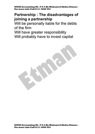 IGCSE Accounting OL –V 0.5 By Mohamed Abdou Etman –
For more info Call 0111 4808 454
IGCSE Accounting OL –V 0.5 By Mohamed Abdou Etman –
For more info Call 0111 4808 454
Partnership : The disadvantages of
joining a partnership
Will be personally liable for the debts
of the firm
Will have greater responsibility
Will probably have to invest capital
 