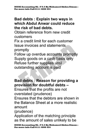 IGCSE Accounting OL –V 0.5 By Mohamed Abdou Etman –
For more info Call 0111 4808 454
IGCSE Accounting OL –V 0.5 By Mohamed Abdou Etman –
For more info Call 0111 4808 454
Bad debts : Explain two ways in
which Abdul Anwar could reduce
the risk of bad debts.
Obtain reference from new credit
customers
Fix a credit limit for each customer
Issue invoices and statements
promptly
Follow up overdue accounts promptly
Supply goods on a cash basis only
Refuse further supplies until
outstanding account is paid
Bad debts : Reason for providing a
provision for doubtful debts –
Ensures that the profits are not
overstated (prudence)
Ensures that the debtors are shown in
the Balance Sheet at a more realistic
amount
(prudence)
Application of the matching principle
as the amount of sales unlikely to be
 