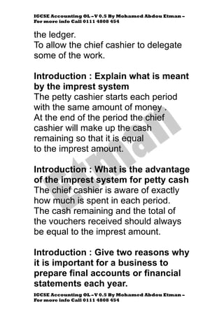 IGCSE Accounting OL –V 0.5 By Mohamed Abdou Etman –
For more info Call 0111 4808 454
IGCSE Accounting OL –V 0.5 By Mohamed Abdou Etman –
For more info Call 0111 4808 454
the ledger.
To allow the chief cashier to delegate
some of the work.
Introduction : Explain what is meant
by the imprest system
The petty cashier starts each period
with the same amount of money .
At the end of the period the chief
cashier will make up the cash
remaining so that it is equal
to the imprest amount.
Introduction : What is the advantage
of the imprest system for petty cash
The chief cashier is aware of exactly
how much is spent in each period.
The cash remaining and the total of
the vouchers received should always
be equal to the imprest amount.
Introduction : Give two reasons why
it is important for a business to
prepare final accounts or financial
statements each year.
 