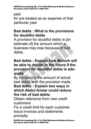 IGCSE Accounting OL –V 0.5 By Mohamed Abdou Etman –
For more info Call 0111 4808 454
IGCSE Accounting OL –V 0.5 By Mohamed Abdou Etman –
For more info Call 0111 4808 454
paid
for are treated as an expense of that
particular year
Bad debts : What is the provisions
for doubtful debts
A provision for doubtful debts is [an
estimate of] the amount which a
business may lose because of bad
debts.
Bad debts : Explain how Moloch will
be able to decide in the future if the
provision for doubtful debts is ade-
quate
By comparing the amount of actual
bad debts with the provision made.
Bad debts : Explain two ways in
which Abdul Anwar could reduce
the risk of bad debts.
Obtain reference from new credit
customers
Fix a credit limit for each customer
Issue invoices and statements
promptly
 