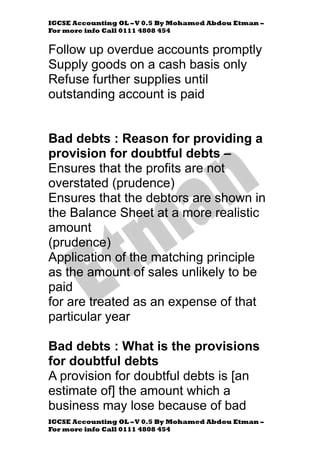 IGCSE Accounting OL –V 0.5 By Mohamed Abdou Etman –
For more info Call 0111 4808 454
IGCSE Accounting OL –V 0.5 By Mohamed Abdou Etman –
For more info Call 0111 4808 454
Follow up overdue accounts promptly
Supply goods on a cash basis only
Refuse further supplies until
outstanding account is paid
Bad debts : Reason for providing a
provision for doubtful debts –
Ensures that the profits are not
overstated (prudence)
Ensures that the debtors are shown in
the Balance Sheet at a more realistic
amount
(prudence)
Application of the matching principle
as the amount of sales unlikely to be
paid
for are treated as an expense of that
particular year
Bad debts : What is the provisions
for doubtful debts
A provision for doubtful debts is [an
estimate of] the amount which a
business may lose because of bad
 