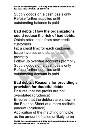 IGCSE Accounting OL –V 0.5 By Mohamed Abdou Etman –
For more info Call 0111 4808 454
IGCSE Accounting OL –V 0.5 By Mohamed Abdou Etman –
For more info Call 0111 4808 454
Supply goods on a cash basis only
Refuse further supplies until
outstanding balance is paid
Bad debts : How the organizations
could reduce the risk of bad debts.
Obtain references from new credit
customers
Fix a credit limit for each customer
Issue invoices and statements
promptly
Follow up overdue accounts promptly
Supply goods on a cash basis only
Refuse further supplies until
outstanding account is paid
Bad debts : Reasons for providing a
provision for doubtful debts
Ensures that the profits are not
overstated (prudence)
Ensures that the debtors are shown in
the Balance Sheet at a more realistic
amount (prudence)
Application of the matching principle
as the amount of sales unlikely to be
 