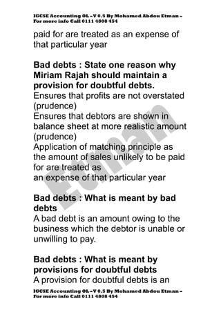 IGCSE Accounting OL –V 0.5 By Mohamed Abdou Etman –
For more info Call 0111 4808 454
IGCSE Accounting OL –V 0.5 By Mohamed Abdou Etman –
For more info Call 0111 4808 454
paid for are treated as an expense of
that particular year
Bad debts : State one reason why
Miriam Rajah should maintain a
provision for doubtful debts.
Ensures that profits are not overstated
(prudence)
Ensures that debtors are shown in
balance sheet at more realistic amount
(prudence)
Application of matching principle as
the amount of sales unlikely to be paid
for are treated as
an expense of that particular year
Bad debts : What is meant by bad
debts
A bad debt is an amount owing to the
business which the debtor is unable or
unwilling to pay.
Bad debts : What is meant by
provisions for doubtful debts
A provision for doubtful debts is an
 